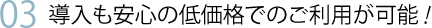 03 導入も安心の低価格でのご利用が可能!