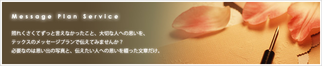 照れくさくてずっと言えなかったこと、大切な人への思いを、テックスのメッセージプランで伝えてみませんか?
必要なのは思い出の写真と、伝えたい人への思いを綴った文章だけ。