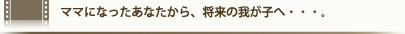 ママになったあなたから、将来の我が子へ・・・。