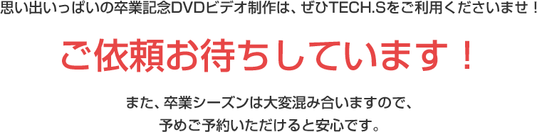 思い出いっぱいの卒業記念DVDビデオ制作は、ぜひTECH.Sをご利用くださいませ!