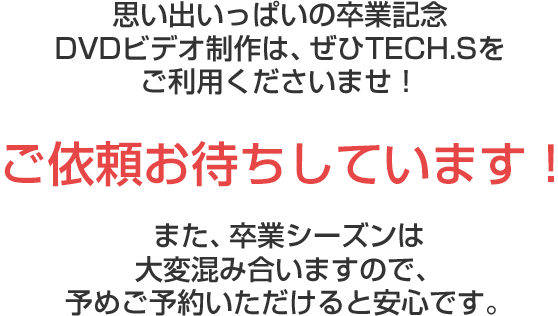 思い出いっぱいの卒業記念DVDビデオ制作は、ぜひTECH.Sをご利用くださいませ!